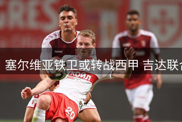 塞尔维亚铁卫或转战西甲 吉达联合启动外援精简计划