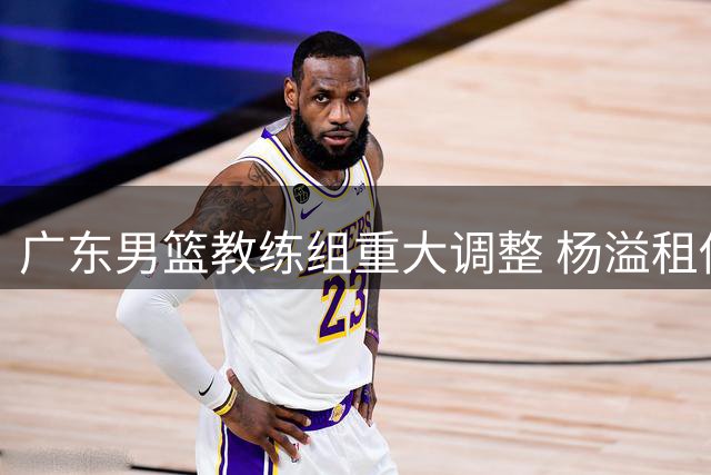 广东男篮教练组重大调整 杨溢租借事宜仍在商谈
