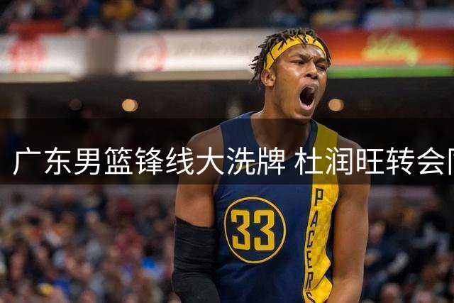 广东男篮锋线大洗牌 杜润旺转会同曦引发连锁反应