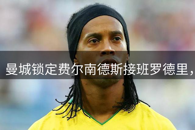 曼城锁定费尔南德斯接班罗德里，中场重磅换血引关注