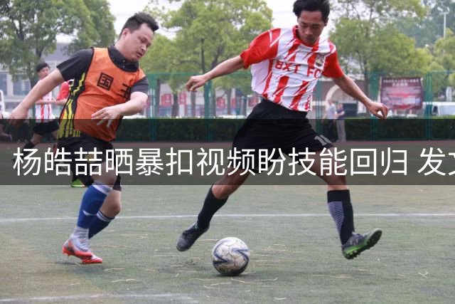 杨皓喆晒暴扣视频盼技能回归 发文期待新赛季属性重置