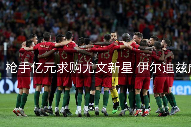枪手亿元求购尤文新星 伊尔迪兹成夏窗重点目标