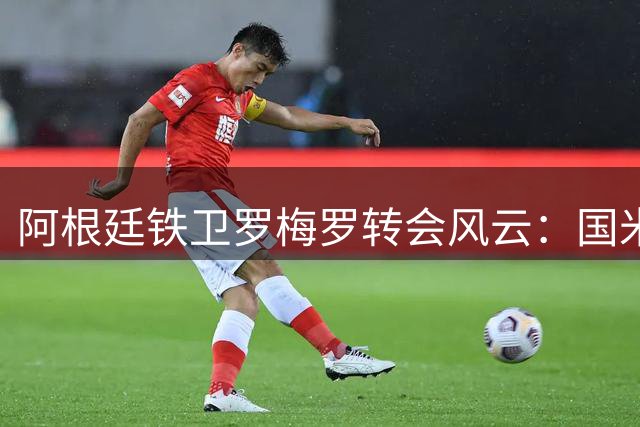 阿根廷铁卫罗梅罗转会风云：国米加速谈判 巴萨静待时机