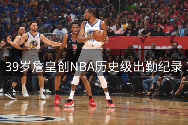 39岁詹皇创NBA历史级出勤纪录 302场季后赛全勤碾压现役众星